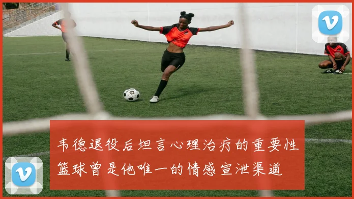 韦德退役后坦言心理治疗的重要性篮球曾是他唯一的情感宣泄渠道
