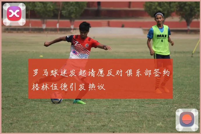 罗马球迷发起请愿反对俱乐部签约格林伍德引发热议