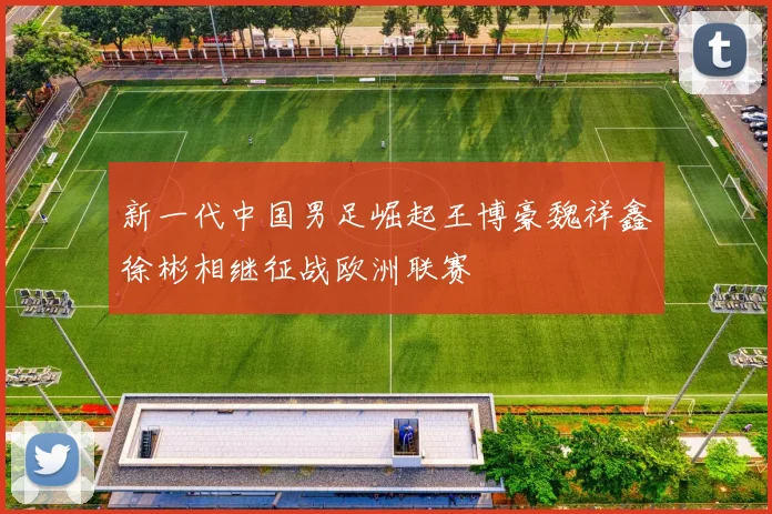 新一代中国男足崛起王博豪魏祥鑫徐彬相继征战欧洲联赛