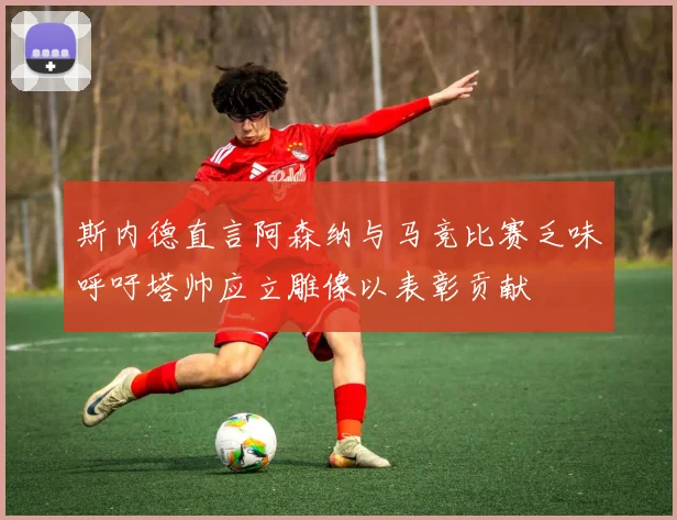 斯内德直言阿森纳与马竞比赛乏味呼吁塔帅应立雕像以表彰贡献