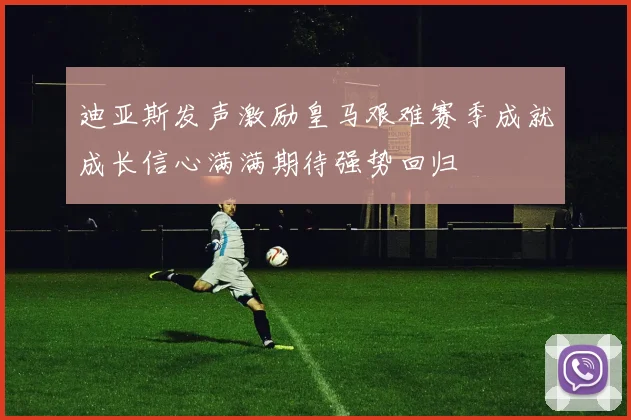 迪亚斯发声激励皇马艰难赛季成就成长信心满满期待强势回归