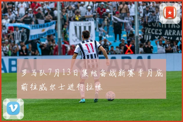 罗马队7月13日集结备战新赛季月底前往威尔士进行拉练