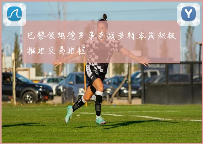 巴黎领跑德罗争夺战多特本周积极推进交易进程