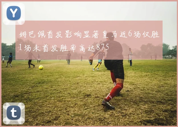 姆巴佩首发影响显著皇马近6场仅胜1场未首发胜率高达875