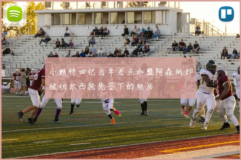小赖特回忆当年差点加盟阿森纳却被切尔西抢先签下的经历