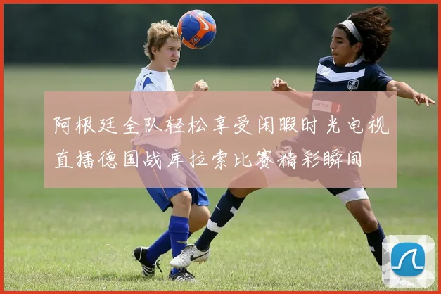 阿根廷全队轻松享受闲暇时光电视直播德国战库拉索比赛精彩瞬间