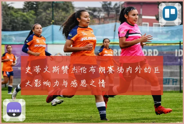 史蒂文斯赞杰伦布朗赛场内外的巨大影响力与感恩之情