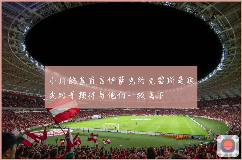 小川航基直言伊萨克约克雷斯是顶尖对手期待与他们一较高下