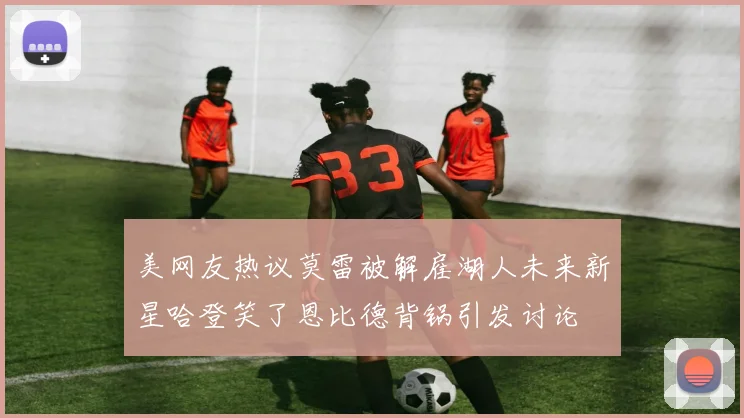 美网友热议莫雷被解雇湖人未来新星哈登笑了恩比德背锅引发讨论