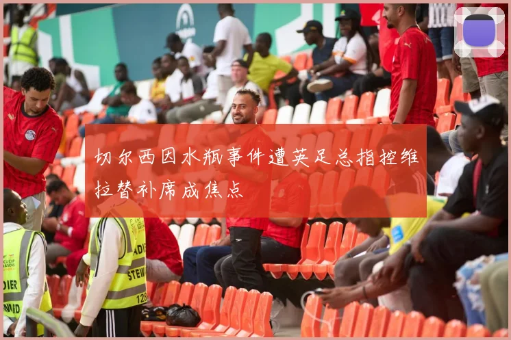 切尔西因水瓶事件遭英足总指控维拉替补席成焦点