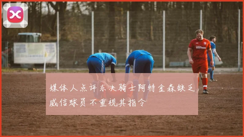 媒体人点评东决骑士阿特金森缺乏威信球员不重视其指令