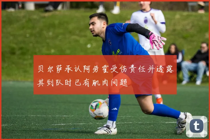 贝尔萨承认阿劳霍受伤责任并透露其到队时已有肌肉问题