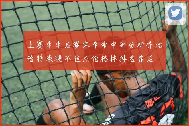 上赛季季后赛末节命中率分析乔治哈特表现不佳杰伦格林排名靠后