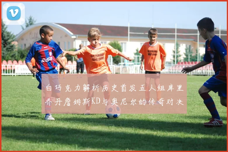 白巧克力解析历史首发五人组库里乔丹詹姆斯KD与奥尼尔的传奇对决与影响