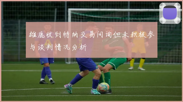 雄鹿收到特纳交易问询但未积极参与谈判情况分析