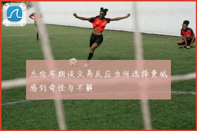 杰伦布朗谈交易反应为何选择费城感到奇怪与不解